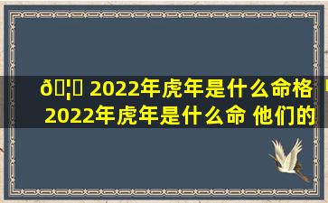 🦈 2022年虎年是什么命格「2022年虎年是什么命 他们的命运如何」